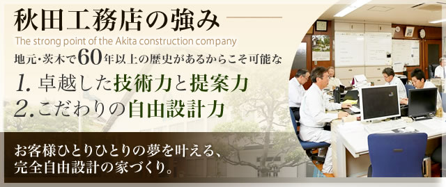 秋田工務店の強み 地元・茨木で60年以上の歴史があるからこそ可能な 1.卓越した技術力と提案力 2.こだわりの自由設計力 お客様ひとりひとりの夢を叶える、完全自由設計の家づくり。